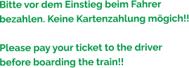 Bitte vor dem Einstieg beim Fahrer bezahlen. Keine Kartenzahlung mögich!!  Please pay your ticket to the driver before boarding the train!!